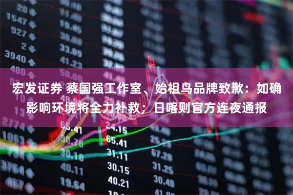 宏发证券 蔡国强工作室、始祖鸟品牌致歉：如确影响环境将全力补救；日喀则官方连夜通报