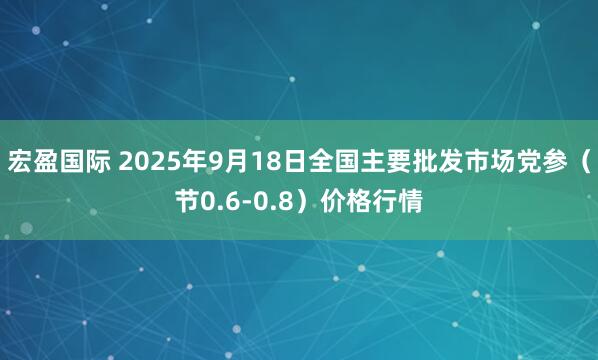 宏盈国际 2025年9月18日全国主要批发市场党参（节0.6-0.8）价格行情