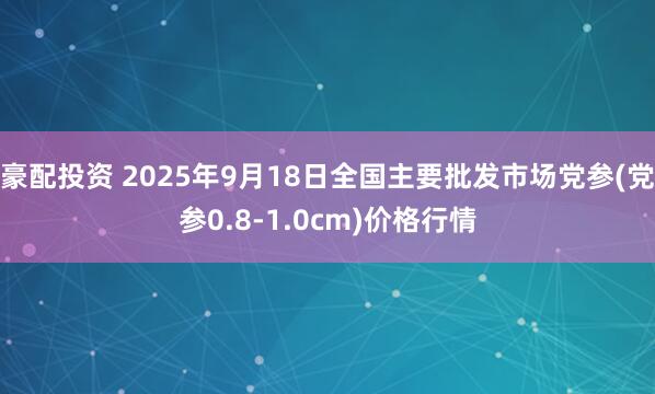 豪配投资 2025年9月18日全国主要批发市场党参(党参0.8-1.0cm)价格行情