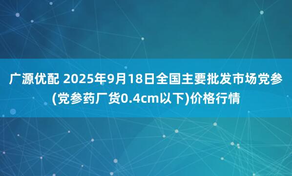 广源优配 2025年9月18日全国主要批发市场党参(党参药厂货0.4cm以下)价格行情