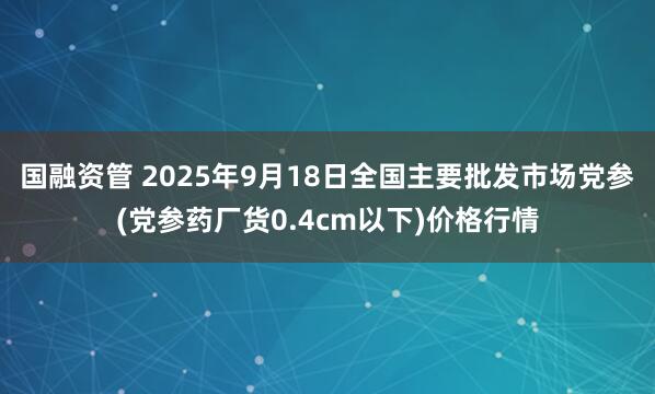 国融资管 2025年9月18日全国主要批发市场党参(党参药厂货0.4cm以下)价格行情