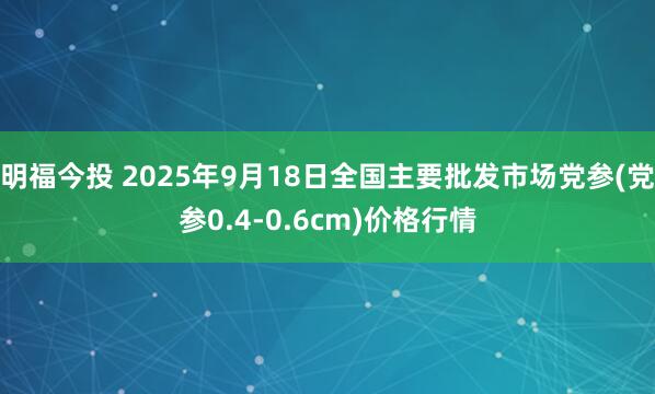 明福今投 2025年9月18日全国主要批发市场党参(党参0.4-0.6cm)价格行情