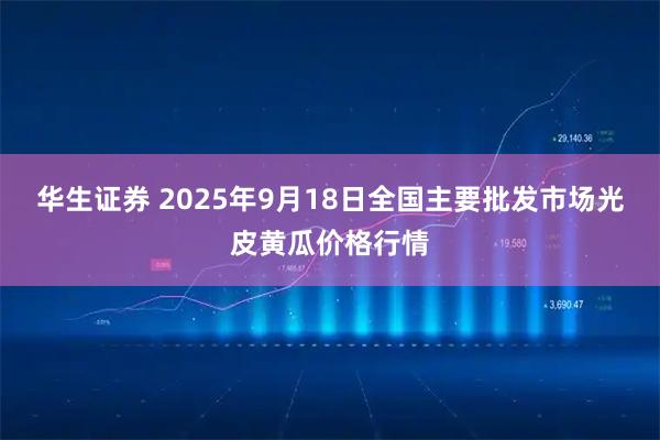 华生证券 2025年9月18日全国主要批发市场光皮黄瓜价格行情