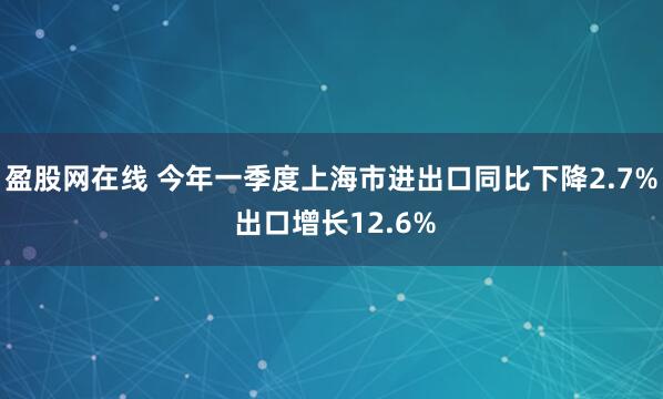 盈股网在线 今年一季度上海市进出口同比下降2.7% 出口增长12.6%