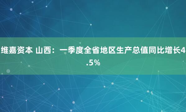 维嘉资本 山西：一季度全省地区生产总值同比增长4.5%