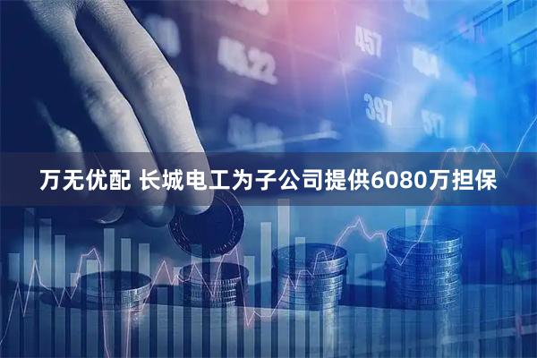 万无优配 长城电工为子公司提供6080万担保