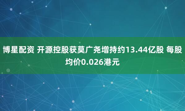 博星配资 开源控股获莫广尧增持约13.44亿股 每股均价0.026港元