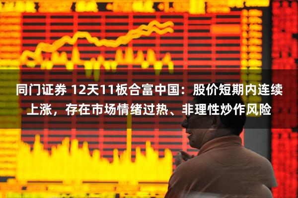 同门证券 12天11板合富中国：股价短期内连续上涨，存在市场情绪过热、非理性炒作风险