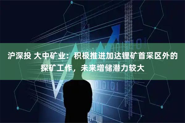 沪深投 大中矿业：积极推进加达锂矿首采区外的探矿工作，未来增储潜力较大