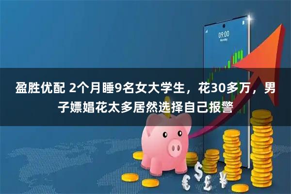 盈胜优配 2个月睡9名女大学生，花30多万，男子嫖娼花太多居然选择自己报警