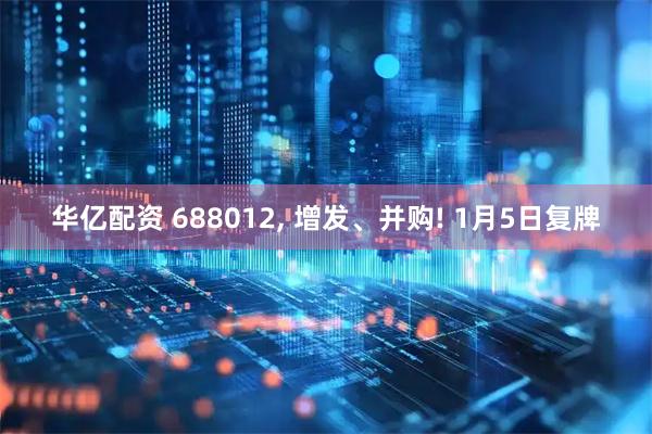 华亿配资 688012, 增发、并购! 1月5日复牌