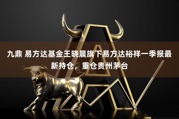 九鼎 易方达基金王晓晨旗下易方达裕祥一季报最新持仓，重仓贵州茅台