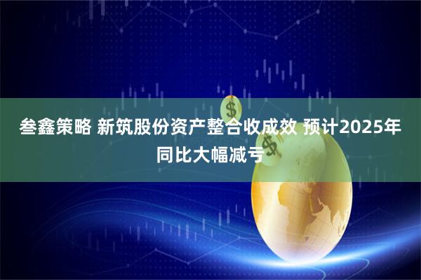 叁鑫策略 新筑股份资产整合收成效 预计2025年同比大幅减亏