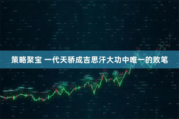 策略聚宝 一代天骄成吉思汗大功中唯一的败笔