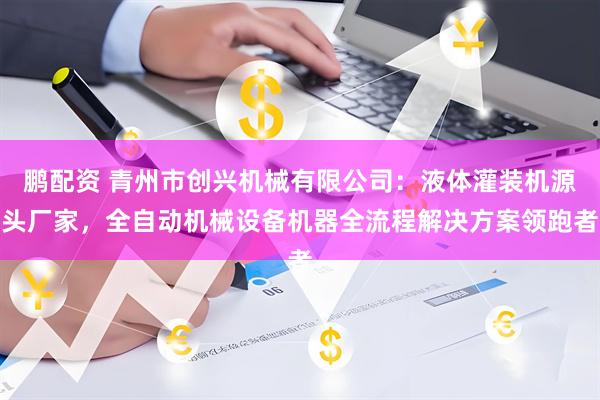 鹏配资 青州市创兴机械有限公司：液体灌装机源头厂家，全自动机械设备机器全流程解决方案领跑者