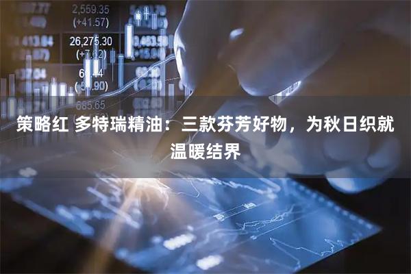 策略红 多特瑞精油：三款芬芳好物，为秋日织就温暖结界